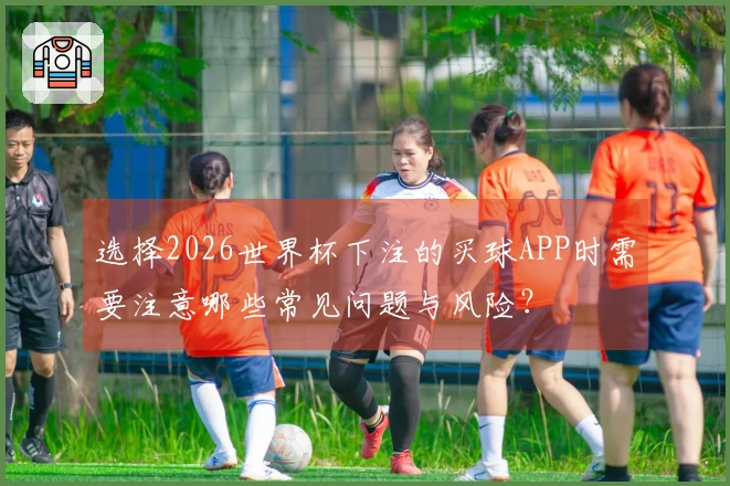 选择2026世界杯下注的买球APP时需要注意哪些常见问题与风险？
